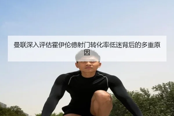 曼联深入评估霍伊伦德射门转化率低迷背后的多重原因