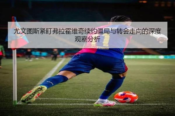 尤文图斯紧盯弗拉霍维奇续约僵局与转会走向的深度观察分析