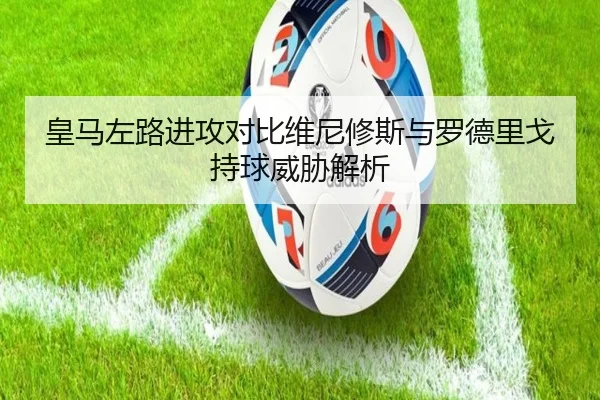 皇马左路进攻对比维尼修斯与罗德里戈持球威胁解析